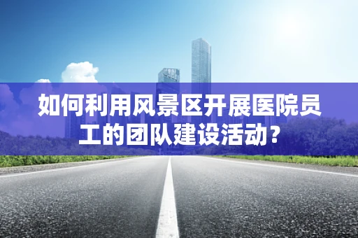 如何利用风景区开展医院员工的团队建设活动？