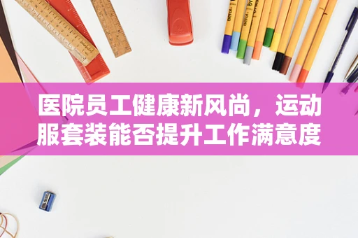 医院员工健康新风尚，运动服套装能否提升工作满意度与效率？
