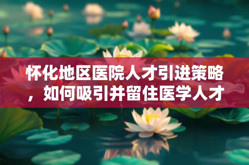 怀化地区医院人才引进策略，如何吸引并留住医学人才？