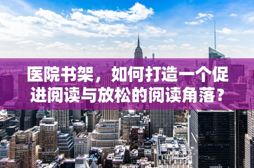 医院书架，如何打造一个促进阅读与放松的阅读角落？