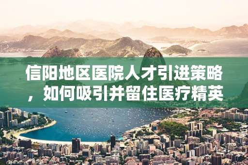 信阳地区医院人才引进策略，如何吸引并留住医疗精英？