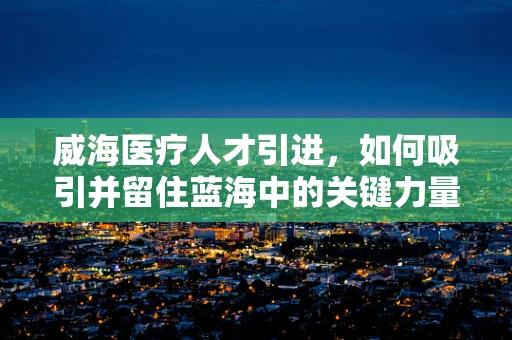 威海医疗人才引进，如何吸引并留住蓝海中的关键力量？
