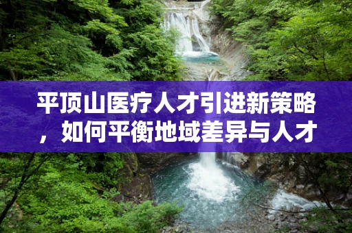 平顶山医疗人才引进新策略，如何平衡地域差异与人才留存？