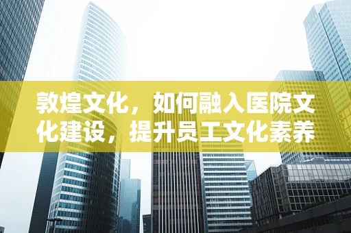 敦煌文化，如何融入医院文化建设，提升员工文化素养？