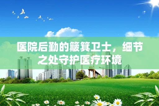 医院后勤的簸箕卫士，细节之处守护医疗环境