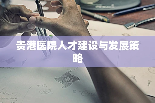 贵港医院人才建设与发展策略