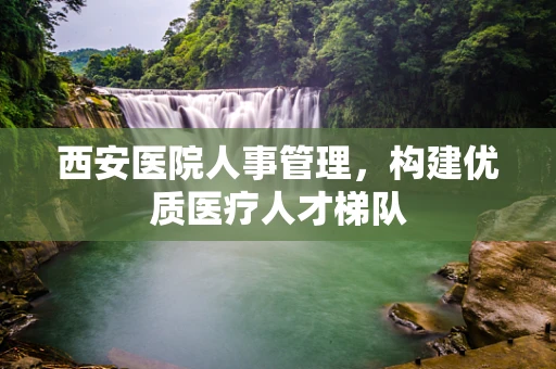 西安医院人事管理，构建优质医疗人才梯队