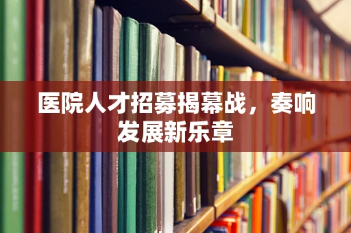 医院人才招募揭幕战，奏响发展新乐章