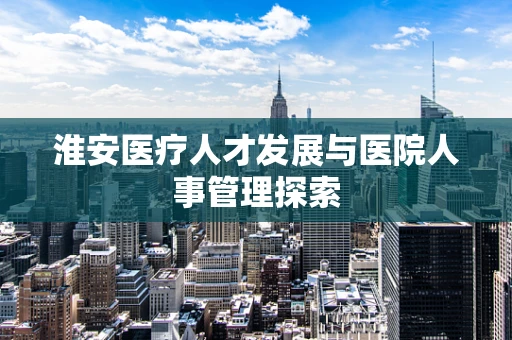 淮安医疗人才发展与医院人事管理探索