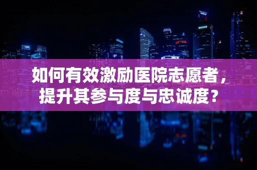 如何有效激励医院志愿者，提升其参与度与忠诚度？