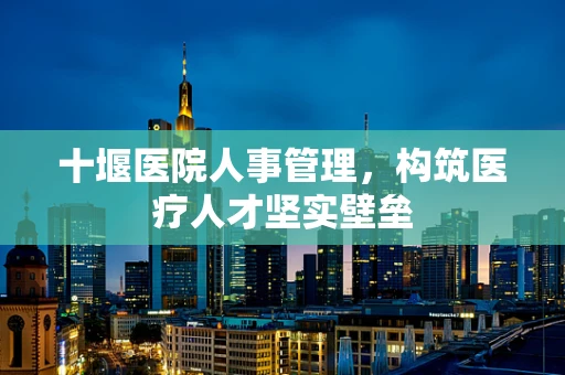 十堰医院人事管理，构筑医疗人才坚实壁垒