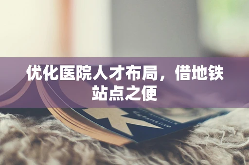 优化医院人才布局，借地铁站点之便