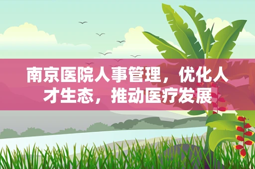 南京医院人事管理，优化人才生态，推动医疗发展