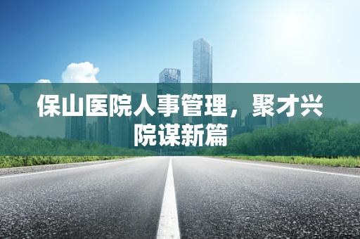 保山医院人事管理，聚才兴院谋新篇
