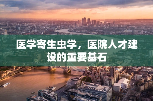 医学寄生虫学，医院人才建设的重要基石