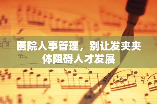 医院人事管理，别让发夹夹体阻碍人才发展