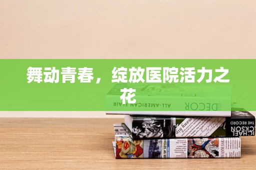 舞动青春，绽放医院活力之花