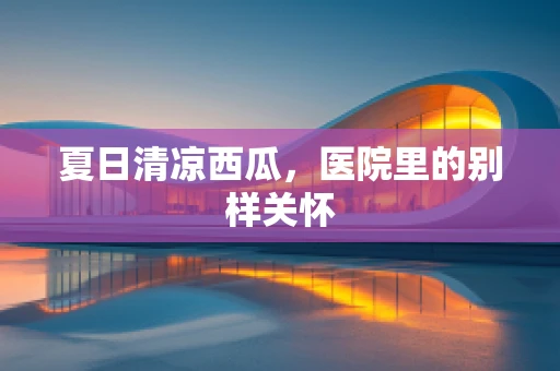 夏日清凉西瓜，医院里的别样关怀