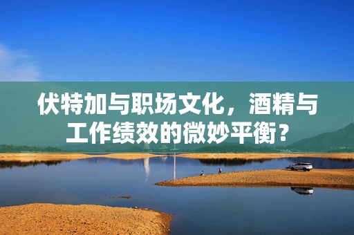 伏特加与职场文化，酒精与工作绩效的微妙平衡？