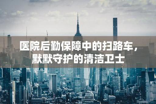医院后勤保障中的扫路车，默默守护的清洁卫士