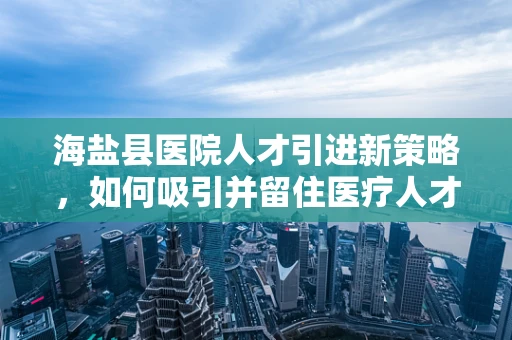 海盐县医院人才引进新策略，如何吸引并留住医疗人才？
