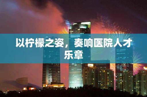以柠檬之姿，奏响医院人才乐章