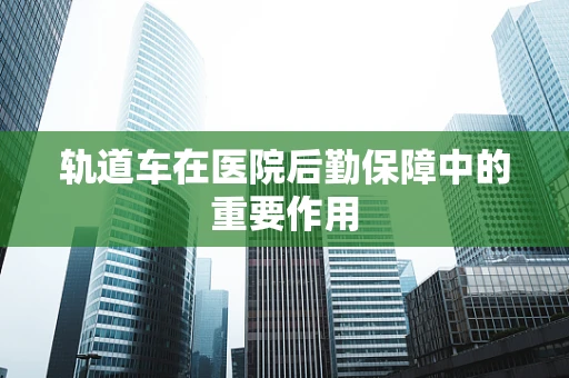 轨道车在医院后勤保障中的重要作用