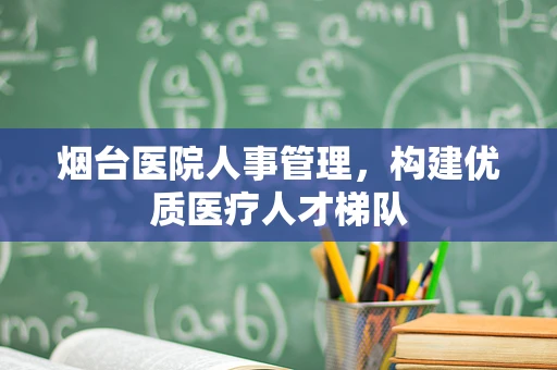 烟台医院人事管理，构建优质医疗人才梯队