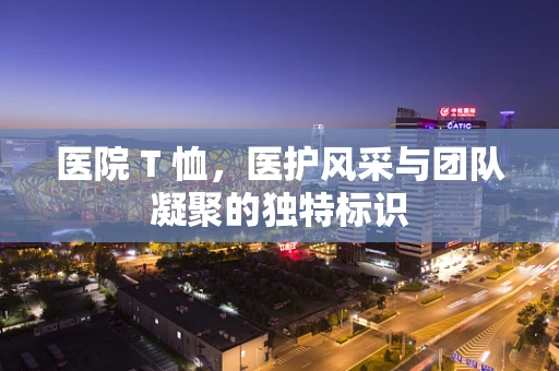医院 T 恤，医护风采与团队凝聚的独特标识