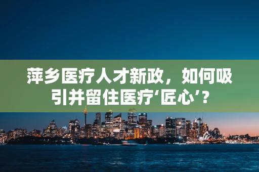 萍乡医疗人才新政，如何吸引并留住医疗‘匠心’？