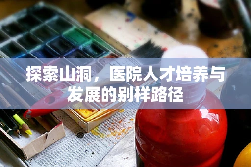 探索山洞，医院人才培养与发展的别样路径