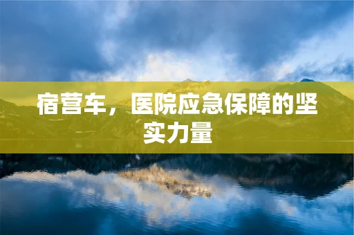 宿营车，医院应急保障的坚实力量