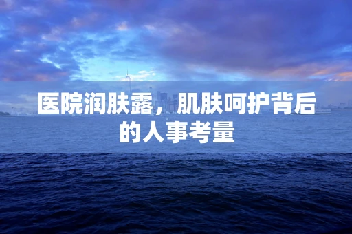 医院润肤露，肌肤呵护背后的人事考量