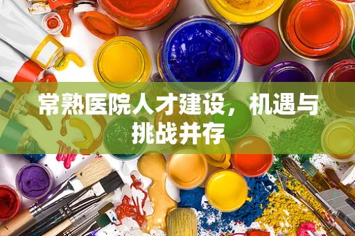 常熟医院人才建设，机遇与挑战并存