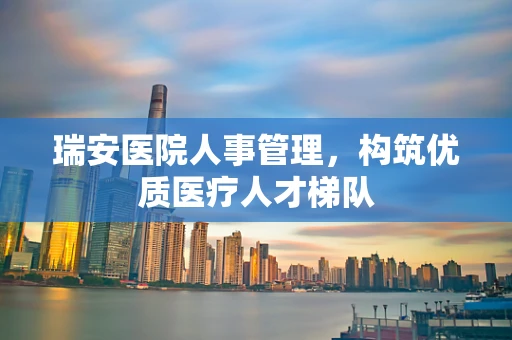 瑞安医院人事管理，构筑优质医疗人才梯队