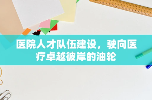 医院人才队伍建设，驶向医疗卓越彼岸的油轮