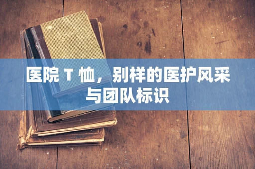 医院 T 恤，别样的医护风采与团队标识