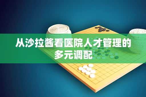从沙拉酱看医院人才管理的多元调配