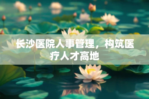 长沙医院人事管理，构筑医疗人才高地