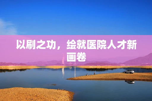 以刷之功，绘就医院人才新画卷
