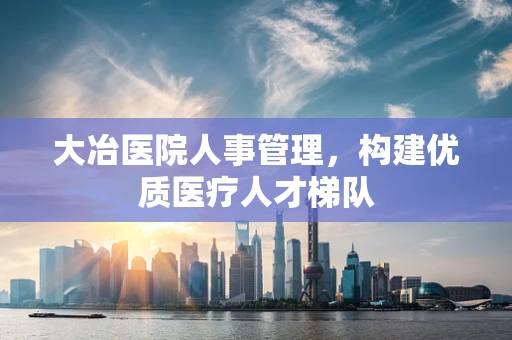 大冶医院人事管理，构建优质医疗人才梯队