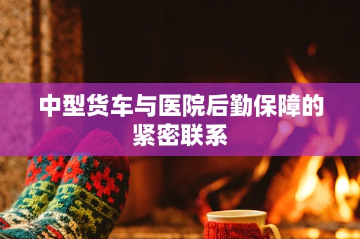 中型货车与医院后勤保障的紧密联系