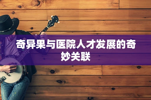 奇异果与医院人才发展的奇妙关联