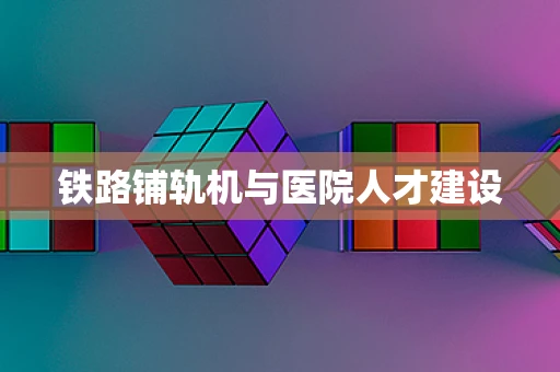 铁路铺轨机与医院人才建设