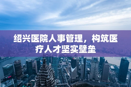 绍兴医院人事管理，构筑医疗人才坚实壁垒