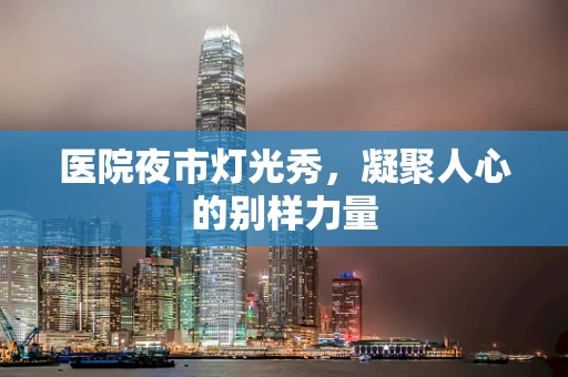医院夜市灯光秀，凝聚人心的别样力量