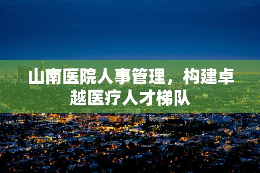 山南医院人事管理，构建卓越医疗人才梯队