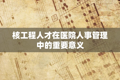 核工程人才在医院人事管理中的重要意义