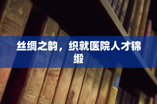 丝绸之韵，织就医院人才锦缎
