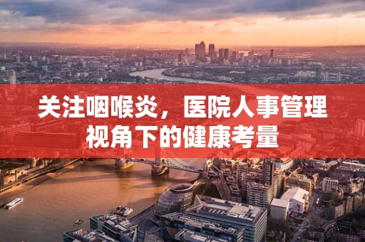 关注咽喉炎，医院人事管理视角下的健康考量